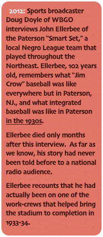 2012: Sports broadcaster Doug Doyle of WBGO interviews John Ellerbee of the Paterson “Smart Set,” a local Negro League team that played throughout the Northeast. Ellerbee, 102 years old, remembers what “Jim Crow” baseball was like everywhere but in Paterson, NJ., and what integrated baseball was like in Paterson in the 1930s.
Ellerbee died only months after this interview.  As far as we know, his story had never been told before to a national radio audience.
Ellerbee recounts that he had actually been on one of the work-crews that helped bring the stadium to completion in 1933-34.